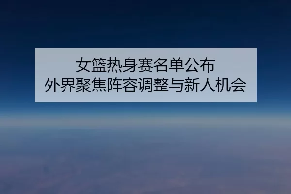 女篮热身赛名单公布 外界聚焦阵容调整与新人机会